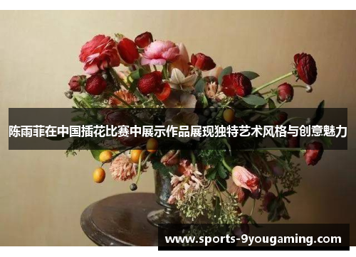陈雨菲在中国插花比赛中展示作品展现独特艺术风格与创意魅力