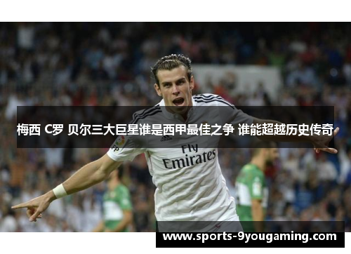 梅西 C罗 贝尔三大巨星谁是西甲最佳之争 谁能超越历史传奇
