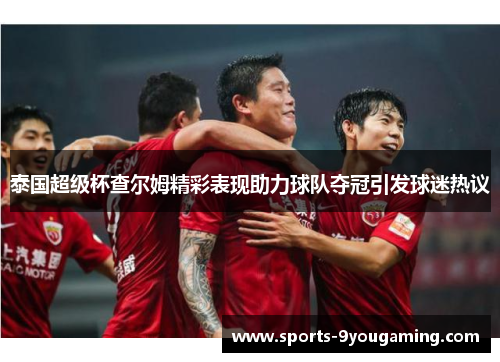 泰国超级杯查尔姆精彩表现助力球队夺冠引发球迷热议