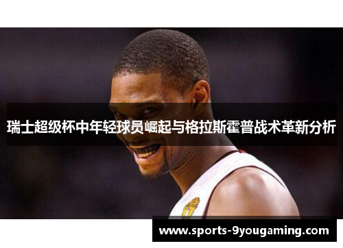 瑞士超级杯中年轻球员崛起与格拉斯霍普战术革新分析