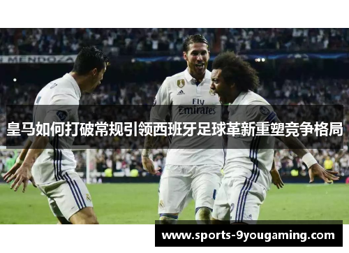 皇马如何打破常规引领西班牙足球革新重塑竞争格局 皇马如何打破常规引领西班牙足球革新重塑竞争格局